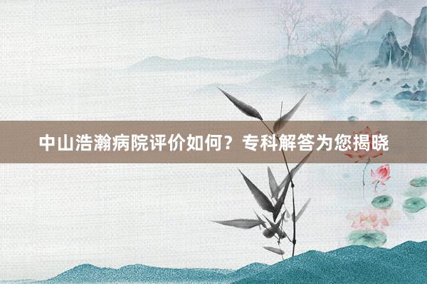 中山浩瀚病院评价如何？专科解答为您揭晓